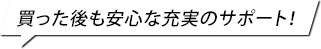 買った後も安心な充実のサポート！