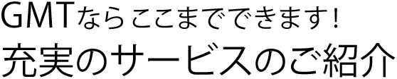 GMTならここまでできます！充実のサービスのご紹介
