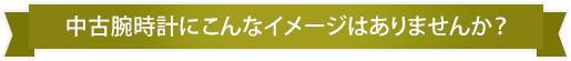 中古腕時計にこんなイメージありませんか？
